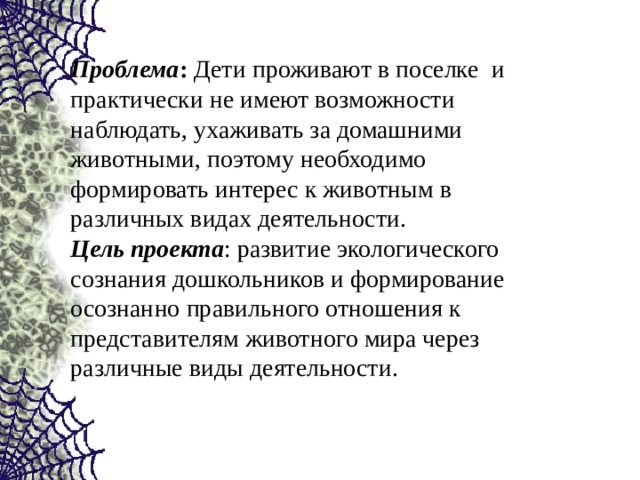 Проблема : Дети проживают в поселке и практически не имеют возможности наблюдать, ухаживать за домашними животными, поэтому необходимо формировать интерес к животным в различных видах деятельности.  Цель проекта : развитие экологического сознания дошкольников и формирование осознанно правильного отношения к представителям животного мира через различные виды деятельности.   