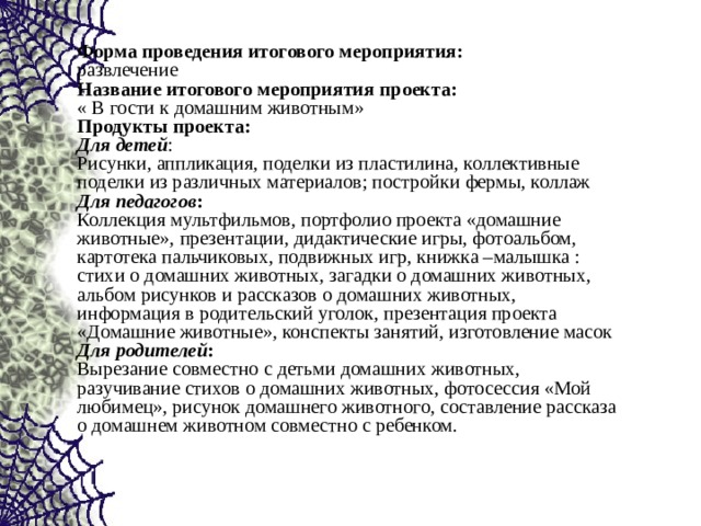 Форма проведения итогового мероприятия:   развлечение  Название итогового мероприятия проекта:   « В гости к домашним животным»  Продукты проекта:  Для детей :  Рисунки, аппликация, поделки из пластилина, коллективные поделки из различных материалов; постройки фермы, коллаж  Для педагогов :  Коллекция мультфильмов, портфолио проекта «домашние животные», презентации, дидактические игры, фотоальбом, картотека пальчиковых, подвижных игр, книжка –малышка : стихи о домашних животных, загадки о домашних животных, альбом рисунков и рассказов о домашних животных, информация в родительский уголок, презентация проекта «Домашние животные», конспекты занятий, изготовление масок  Для родителей :  Вырезание совместно с детьми домашних животных, разучивание стихов о домашних животных, фотосессия «Мой любимец», рисунок домашнего животного, составление рассказа о домашнем животном совместно с ребенком. 