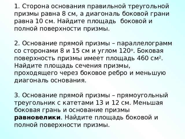 1. Сторона основания правильной треугольной призмы равна 8 см, а диагональ боковой грани равна 10 см. Найдите площадь боковой и полной поверхности призмы. 2. Основание прямой призмы – параллелограмм со сторонами 8 и 15 см и углом 120 о . Боковая поверхность призмы имеет площадь 460 см 2 . Найдите площадь сечения призмы, проходящего через боковое ребро и меньшую диагональ основания. 3. Основание прямой призмы – прямоугольный треугольник с катетами 13 и 12 см. Меньшая боковая грань и основание призмы равновелики . Найдите площадь боковой и полной поверхности призмы. 