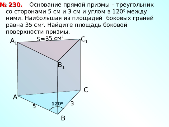  Основание прямой призмы – треугольник со сторонами 5 см и 3 см и углом в 120 0 между ними. Наибольшая из площадей боковых граней равна 35 см 2 . Найдите площадь боковой поверхности призмы. № 230. S= 35 см 2 С 1 А 1 В 1 С А 3 120 0 5 В 