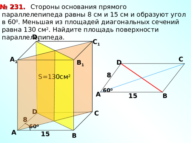 № 231.  Стороны основания прямого параллелепипеда равны 8 см и 15 см и образуют угол в 60 0 . Меньшая из площадей диагональных сечений равна 130 см 2 . Найдите площадь поверхности параллелепипеда. D 1 С 1 А 1 С D В 1 8 S= 130см 2 60 0 А В 15 D С 8 60 0 А 15 В 