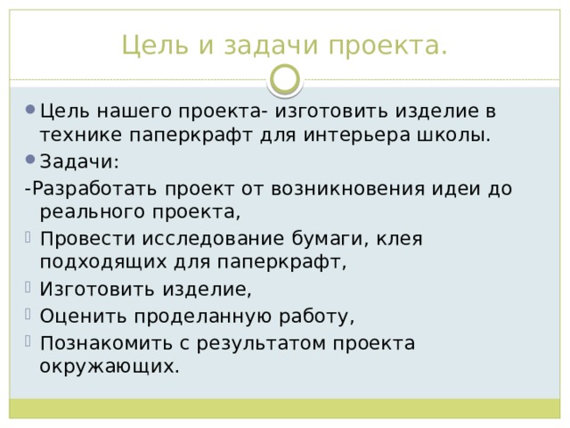 Цель и задачи проекта. Цель нашего проекта- изготовить изделие в технике паперкрафт для интерьера школы. Задачи: -Разработать проект от возникновения идеи до реального проекта, Провести исследование бумаги, клея подходящих для паперкрафт, Изготовить изделие, Оценить проделанную работу, Познакомить с результатом проекта окружающих. 