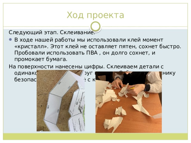 Ход проекта Следующий этап. Склеивание. В ходе нашей работы мы использовали клей момент «кристалл». Этот клей не оставляет пятен, сохнет быстро. Пробовали использовать ПВА , он долго сохнет, и промокает бумага. На поверхности нанесены цифры. Склеиваем детали с одинаковыми числами друг к другу. Соблюдаем технику безопасности при работе с клеем. 
