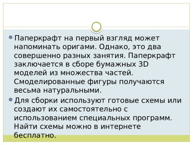 Паперкрафт на первый взгляд может напоминать оригами. Однако, это два совершенно разных занятия. Паперкрафт заключается в сборе бумажных 3D моделей из множества частей. Смоделированные фигуры получаются весьма натуральными. Для сборки используют готовые схемы или создают их самостоятельно с использованием специальных программ. Найти схемы можно в интернете бесплатно. 