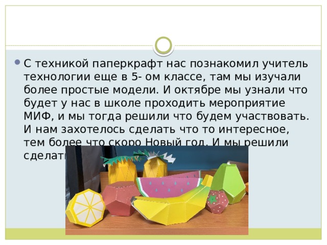 С техникой паперкрафт нас познакомил учитель технологии еще в 5- ом классе, там мы изучали более простые модели. И октябре мы узнали что будет у нас в школе проходить мероприятие МИФ, и мы тогда решили что будем участвовать. И нам захотелось сделать что то интересное, тем более что скоро Новый год. И мы решили сделать новогодних оленей. 
