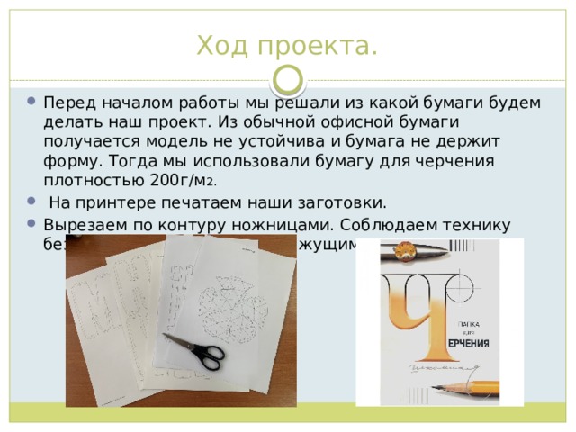 Ход проекта. Перед началом работы мы решали из какой бумаги будем делать наш проект. Из обычной офисной бумаги получается модель не устойчива и бумага не держит форму. Тогда мы использовали бумагу для черчения плотностью 200г/м 2.  На принтере печатаем наши заготовки. Вырезаем по контуру ножницами. Соблюдаем технику безопасности при работе с режущими инструментами. 