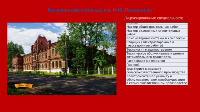 Калязинский колледж им. Н.М. Полежаева Лицензированные специальности Специальность Мастер общестроительных работ Мастер отделочных строительных работ Компьютерные системы и комплексы Сварщик (электросварочные и газосварочные работы) Технология машиностроения Техническое обслуживание и ремонт автомобильного транспорта Раскройщик материалов Портной Тракторист-машинист сельскохозяйственного производства Электромонтер по ремонту и обслуживанию электрооборудования в сельскохозяйственном производстве 