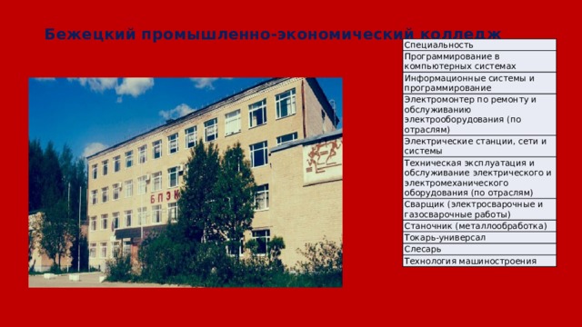 Бежецкий промышленно-экономический колледж Специальность Программирование в компьютерных системах Информационные системы и программирование Электромонтер по ремонту и обслуживанию электрооборудования (по отраслям) Электрические станции, сети и системы Техническая эксплуатация и обслуживание электрического и электромеханического оборудования (по отраслям) Сварщик (электросварочные и газосварочные работы) Станочник (металлообработка) Токарь-универсал Слесарь Технология машиностроения 