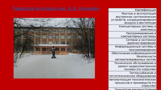Тверской колледж им. А.Н. Коняева Квалификация Монтаж и эксплуатация внутренних сантехнических устройств, кондиционирования воздуха и вентиляции Компьютерные системы и комплексы Программирование в компьютерных системах Сетевое и системное администрирование Информационные системы и программирование Обеспечение информационной безопасности автоматизированных систем Техническое обслуживание и ремонт радиоэлектронной техники (по отраслям) Теплоснабжение и теплотехническое оборудование Автоматизация технологических процессов и производств (по отраслям) Технология машиностроения 