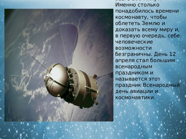 Первый полет человека в космос продолжался всего 108 минут. Именно столько понадобилось времени космонавту, чтобы облететь Землю и доказать всему миру и, в первую очередь, себе: человеческие возможности безграничны. День 12 апреля стал большим всенародным праздником и называется этот праздник Всенародный день авиации и космонавтики. 
