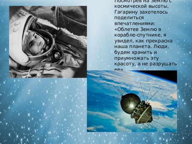 Посмотрев на Землю с космической высоты, Гагарину захотелось поделиться впечатлениями: «Облетев Землю в корабле-спутнике, я увидел, как прекрасна наша планета. Люди, будем хранить и приумножать эту красоту, а не разрушать ее». 