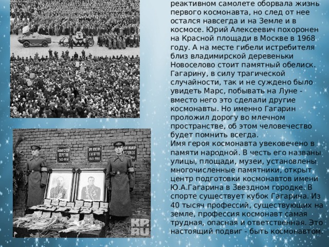В 1868 году, трагическая авария во время тренировочного полета на реактивном самолете оборвала жизнь первого космонавта, но след от нее остался навсегда и на Земле и в космосе. Юрий Алексеевич похоронен на Красной площади в Москве в 1968 году. А на месте гибели истребителя близ владимирской деревеньки Новоселово стоит памятный обелиск. Гагарину, в силу трагической случайности, так и не суждено было увидеть Марс, побывать на Луне - вместо него это сделали другие космонавты. Но именно Гагарин проложил дорогу во млечном пространстве, об этом человечество будет помнить всегда. Имя героя космонавта увековечено в памяти народной. В честь его названы улицы, площади, музеи, установлены многочисленные памятники, открыт центр подготовки космонавтов имени Ю.А.Гагарина в Звездном городке. В спорте существует кубок Гагарина. Из 40 тысяч профессий, существующих на земле, профессия космонавт самая трудная, опасная и ответственная. Это настоящий подвиг - быть космонавтом. 