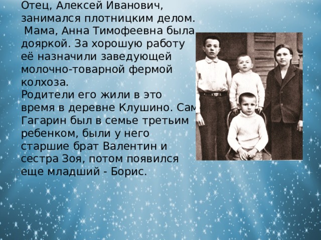 Отец, Алексей Иванович, занимался плотницким делом. Мама, Анна Тимофеевна была дояркой. За хорошую работу её назначили заведующей молочно-товарной фермой колхоза. Родители его жили в это время в деревне Клушино. Сам Гагарин был в семье третьим ребенком, были у него старшие брат Валентин и сестра Зоя, потом появился еще младший - Борис. 