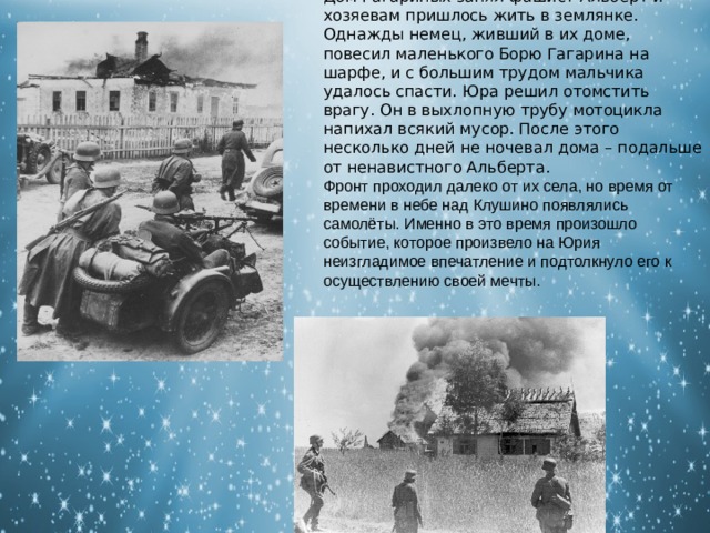 Дом Гагариных занял фашист Альберт и хозяевам пришлось жить в землянке. Однажды немец, живший в их доме, повесил маленького Борю Гагарина на шарфе, и с большим трудом мальчика удалось спасти. Юра решил отомстить врагу. Он в выхлопную трубу мотоцикла напихал всякий мусор. После этого несколько дней не ночевал дома – подальше от ненавистного Альберта. Фронт проходил далеко от их села, но время от времени в небе над Клушино появлялись самолёты. Именно в это время произошло событие, которое произвело на Юрия неизгладимое впечатление и подтолкнуло его к осуществлению своей мечты. 