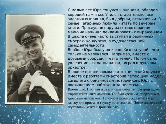 С малых лет Юра тянулся к знаниям, обладал хорошей памятью. Учился старательно, все задания выполнял, был добрым, отзывчивым. В семье Гагариных любили читать по вечерам книги. Прослушав пару раз стихотворение, мальчик начинал декламировать с выражением. В школе очень часто выступал в различных смотрах- конкурсах, в художественной самодеятельности. Вообще Юра был увлекающейся натурой - чем только не увлекался. Например, вместе с друзьями соорудил театр теней. Потом было увлечение фотоаппаратом, играл в духовом оркестре. В школе организовывался технический кружок. Вместе с ребятами смастерив летающую модель самолета с бензиновым моторчиком, Юра с восхищением наблюдал за полетом. Время шло. Настали и счастливые события. Гагарин надел форму лейтенанта авиации.  Он был крепким, спортивным, здоровым человеком. По собственному желанию подал заявку для приема в группу космонавтов. После длительной подготовки мечта Юрия сбылась. 