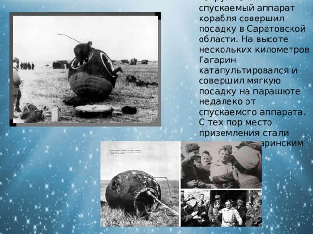 После одного витка вокруг Земли спускаемый аппарат корабля совершил посадку в Саратовской области. На высоте нескольких километров Гагарин катапультировался и совершил мягкую посадку на парашюте недалеко от спускаемого аппарата. С тех пор место приземления стали называть гагаринским полем. 