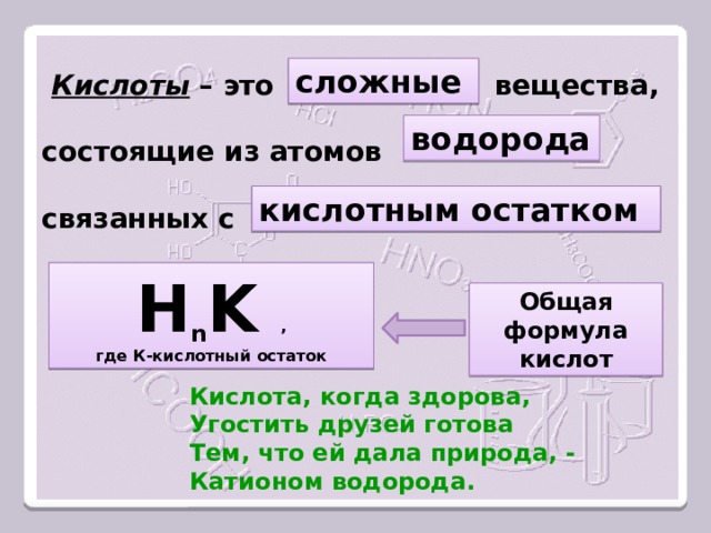   Кислоты – это вещества,   состоящие из атомов   связанных с  сложные водорода кислотным остатком Н n K , где К-кислотный остаток Общая формула кислот Кислота, когда здорова, Угостить друзей готова Тем, что ей дала природа, - Катионом водорода. 