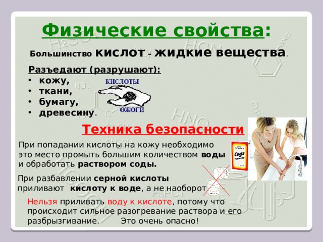 Физические свойства : Большинство кислот – жидкие вещества . Разъедают (разрушают):  кожу,  ткани,  бумагу,  древесину . Техника безопасности При попадании кислоты на кожу необходимо это место промыть большим количеством воды  и обработать раствором соды. При разбавлении серной кислоты  приливают кислоту к воде , а не наоборот. Нельзя приливать воду к кислоте , потому что происходит сильное разогревание раствора и его разбрызгивание. Это очень опасно! 