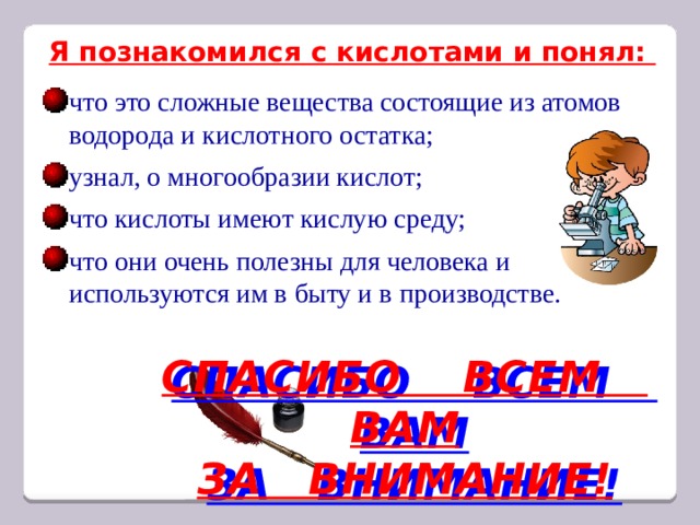 Я познакомился с кислотами и понял: что это сложные вещества состоящие из атомов водорода и кислотного остатка; узнал, о многообразии кислот; что кислоты имеют кислую среду; что они очень полезны для человека и используются им в быту и в производстве. СПАСИБО ВСЕМ ВАМ ЗА ВНИМАНИЕ! 