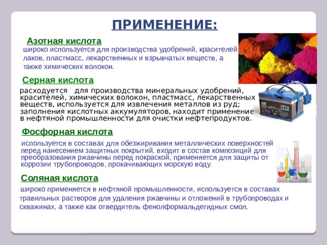 Применение: Азотная кислота широко используется для производства удобрений, красителей, лаков, пластмасс, лекарственных и взрывчатых веществ, а также химических волокон. Серная кислота расходуется для производства минеральных удобрений, красителей, химических волокон, пластмасс, лекарственных веществ, используется для извлечения металлов из руд; заполнения кислотных аккумуляторов, находит применение в нефтяной промышленности для очистки нефтепродуктов. Фосфорная кислота используется в составах для обезжиривания металлических поверхностей перед нанесением защитных покрытий, входит в состав композиций для преобразования ржавчины перед покраской, применяется для защиты от коррозии трубопроводов, прокачивающих морскую воду. Соляная кислота широко применяется в нефтяной промышленности, используется в составах травильных растворов для удаления ржавчины и отложений в трубопроводах и скважинах, а также как отвердитель фенолформальдегидных смол. 