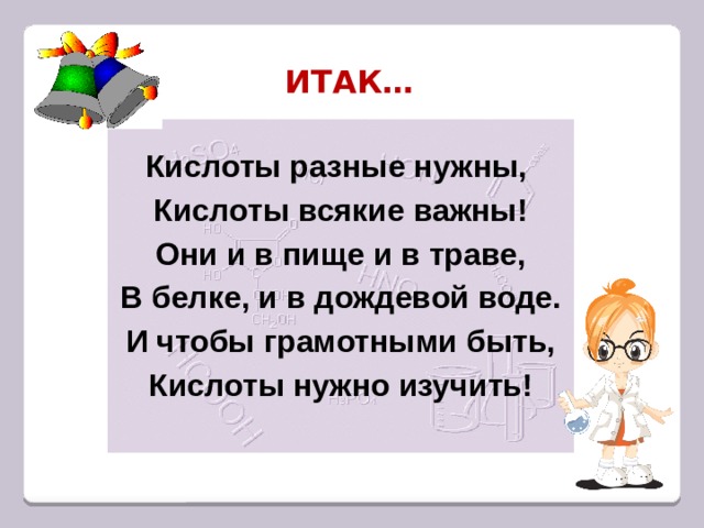 ИТАК… Кислоты разные нужны, Кислоты всякие важны! Они и в пище и в траве, В белке, и в дождевой воде. И чтобы грамотными быть, Кислоты нужно изучить!  