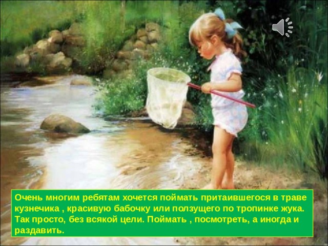 Очень многим ребятам хочется поймать притаившегося в траве кузнечика , красивую бабочку или ползущего по тропинке жука. Так просто, без всякой цели. Поймать , посмотреть, а иногда и раздавить. 