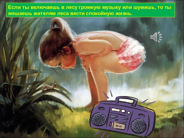 Если ты включаешь в лесу громкую музыку или шумишь, то ты мешаешь жителям леса вести спокойную жизнь. 