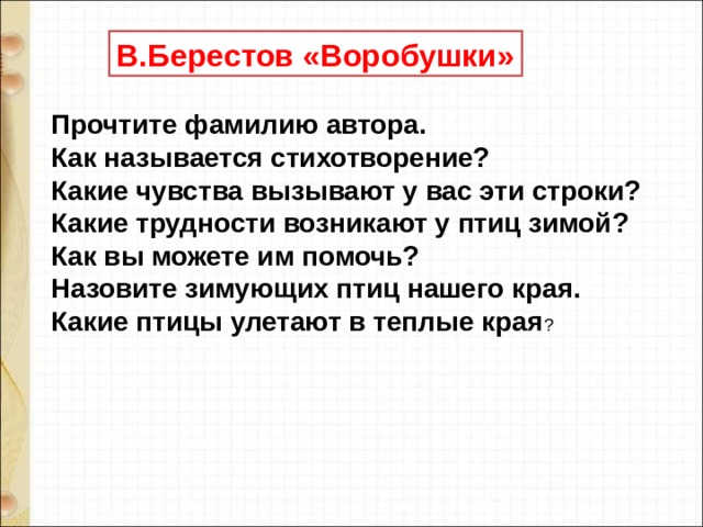 В.Берестов «Воробушки»  Прочтите фамилию автора.  Как называется стихотворение?  Какие чувства вызывают у вас эти строки?  Какие трудности возникают у птиц зимой?  Как вы можете им помочь?  Назовите зимующих птиц нашего края.  Какие птицы улетают в теплые края ?   