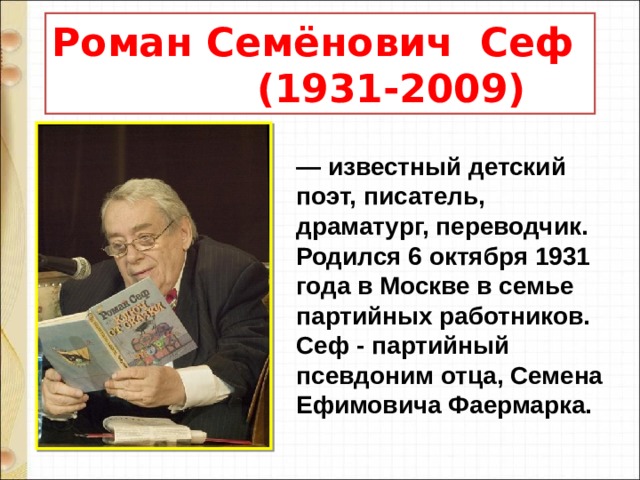 Роман Семёнович Сеф  (1931-2009) — известный детский поэт, писатель, драматург, переводчик. Родился 6 октября 1931 года в Москве в семье партийных работников. Сеф - партийный псевдоним отца, Семена Ефимовича Фаермарка. 