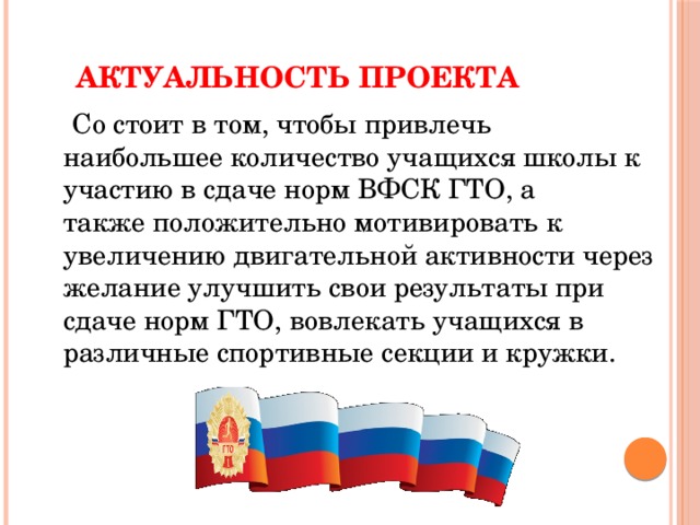 Актуальность проекта  Cо стоит в том, чтобы привлечь наибольшее количество учащихся школы к участию в сдаче норм ВФСК ГТО, а также положительно мотивировать к увеличению двигательной активности через желание улучшить свои результаты при сдаче норм ГТО, вовлекать учащихся в различные спортивные секции и кружки. 