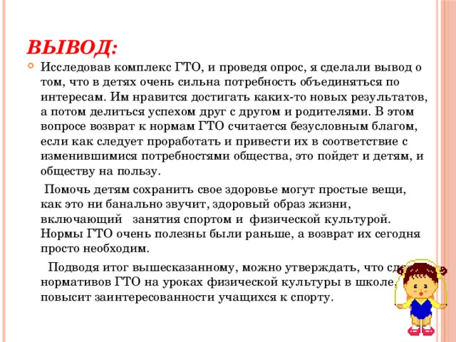Вывод: Исследовав комплекс ГТО, и проведя опрос, я сделали вывод о том, что в детях очень сильна потребность объединяться по интересам. Им нравится достигать каких-то новых результатов, а потом делиться успехом друг с другом и родителями. В этом вопросе возврат к нормам ГТО считается безусловным благом, если как следует проработать и привести их в соответствие с изменившимися потребностями общества, это пойдет и детям, и обществу на пользу.  Помочь детям сохранить свое здоровье могут простые вещи, как это ни банально звучит, здоровый образ жизни, включающий   занятия спортом и  физической культурой. Нормы ГТО очень полезны были раньше, а возврат их сегодня просто необходим.  Подводя итог вышесказанному, можно утверждать, что сдача нормативов ГТО на уроках физической культуры в школе, повысит заинтересованности учащихся к спорту. 
