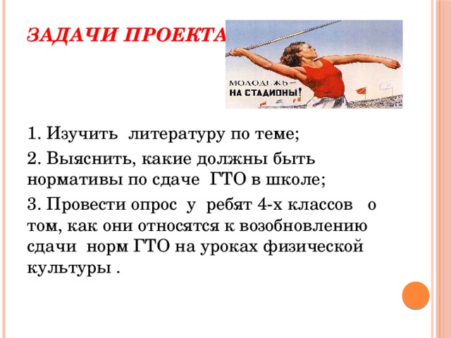 Задачи проекта:   1. Изучить литературу по теме; 2. Выяснить, какие должны быть нормативы по сдаче ГТО в школе; 3. Провести опрос у ребят 4-х классов о том, как они относятся к возобновлению сдачи норм ГТО на уроках физической культуры . 