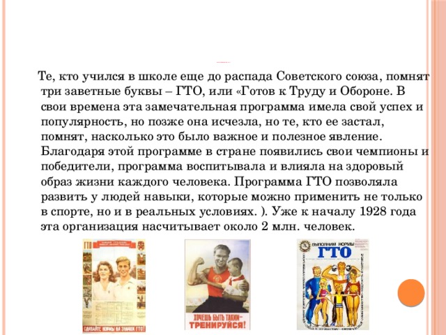                                  Предпосылки возникновения комплекса ГТО     Те, кто учился в школе еще до распада Советского союза, помнят три заветные буквы – ГТО, или «Готов к Труду и Обороне. В свои времена эта замечательная программа имела свой успех и популярность, но позже она исчезла, но те, кто ее застал, помнят, насколько это было важное и полезное явление. Благодаря этой программе в стране появились свои чемпионы и победители, программа воспитывала и влияла на здоровый образ жизни каждого человека. Программа ГТО позволяла развить у людей навыки, которые можно применить не только в спорте, но и в реальных условиях. ). Уже к началу 1928 года эта организация насчитывает около 2 млн. человек. 