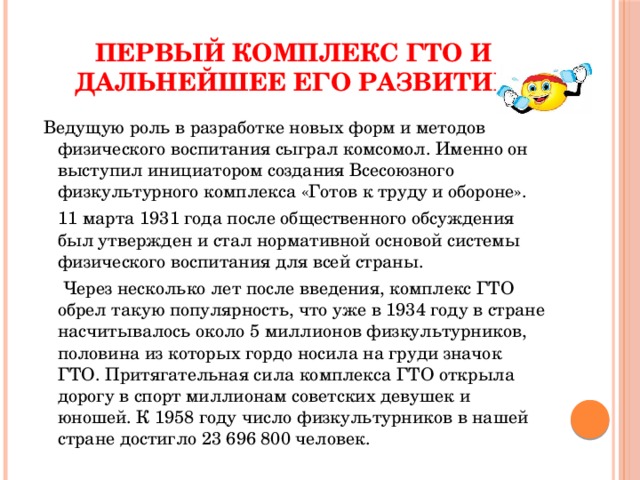 Первый комплекс ГТО и дальнейшее его развитие  Ведущую роль в разработке новых форм и методов физического воспитания сыграл комсомол. Именно он выступил инициатором создания Всесоюзного физкультурного комплекса «Готов к труду и обороне».  11 марта 1931 года после общественного обсуждения был утвержден и стал нормативной основой системы физического воспитания для всей страны.  Через несколько лет после введения, комплекс ГТО обрел такую популярность, что уже в 1934 году в стране насчитывалось около 5 миллионов физкультурников, половина из которых гордо носила на груди значок ГТО. Притягательная сила комплекса ГТО открыла дорогу в спорт миллионам советских девушек и юношей. К 1958 году число физкультурников в нашей стране достигло 23 696 800 человек. 