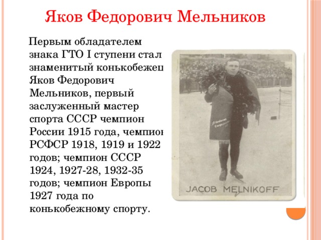 Яков Федорович Мельников  Первым обладателем знака ГТО I ступени стал знаменитый конькобежец Яков Федорович Мельников, первый заслуженный мастер спорта СССР чемпион России 1915 года, чемпион РСФСР 1918, 1919 и 1922 годов; чемпион СССР 1924, 1927-28, 1932-35 годов; чемпион Европы 1927 года по конькобежному спорту. 