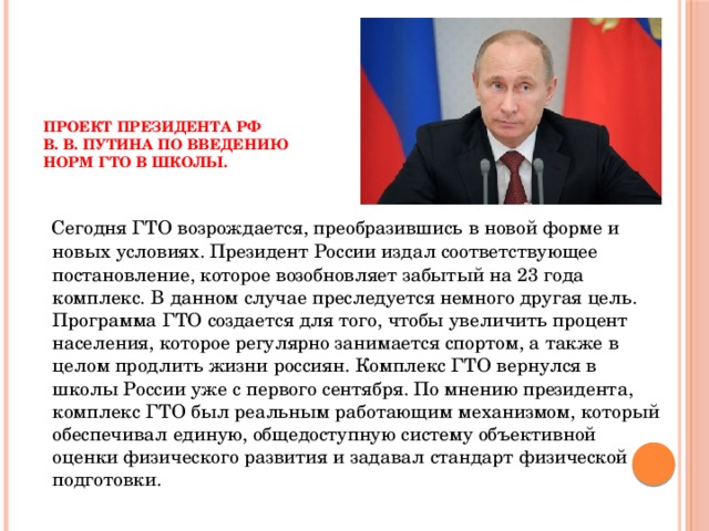      Проект президента РФ  В. В. Путина по введению  норм ГТО в школы.       Сегодня ГТО возрождается, преобразившись в новой форме и новых условиях. Президент России издал соответствующее постановление, которое возобновляет забытый на 23 года комплекс. В данном случае преследуется немного другая цель. Программа ГТО создается для того, чтобы увеличить процент населения, которое регулярно занимается спортом, а также в целом продлить жизни россиян. Комплекс ГТО вернулся в школы России уже с первого сентября. По мнению президента, комплекс ГТО был реальным работающим механизмом, который обеспечивал единую, общедоступную систему объективной оценки физического развития и задавал стандарт физической подготовки. 