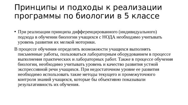 Принципы и подходы к реализации  программы по биологии в 5 классе   При реализации принципа дифференцированного (индивидуального) подхода в обучении биологии учащихся с НОДА необходимо учитывать уровень развития их мелкой моторики. В процессе обучения определять возможности учащихся выполнять письменные работы, пользоваться лабораторным оборудованием в процессе выполнения практических и лабораторных работ. Также в процессе обучения биологии, необходимо учитывать уровень и качество развития устной экспрессивной речи учащихся. При недостаточном уровне ее развития необходимо использовать такие методы текущего и промежуточного контроля знаний учащихся, которые бы объективно показывали результативность их обучения. 