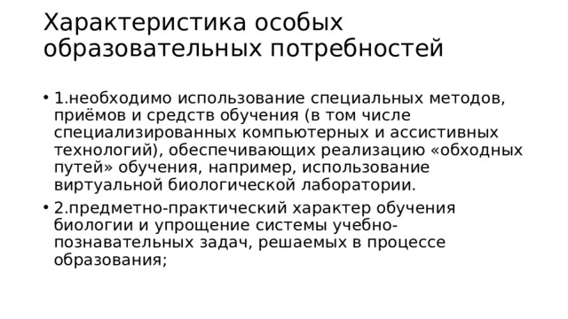 Характеристика особых образовательных потребностей   1.необходимо использование специальных методов, приёмов и средств обучения (в том числе специализированных компьютерных и ассистивных технологий), обеспечивающих реализацию «обходных путей» обучения, например, использование виртуальной биологической лаборатории. 2.предметно-практический характер обучения биологии и упрощение системы учебно-познавательных задач, решаемых в процессе образования;  