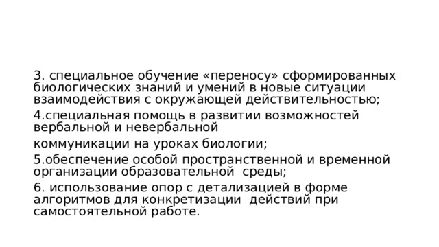 3. специальное обучение «переносу» сформированных биологических знаний и умений в новые ситуации взаимодействия с окружающей действительностью; 4.специальная помощь в развитии возможностей вербальной и невербальной коммуникации на уроках биологии; 5.обеспечение особой пространственной и временной организации образовательной среды; 6. использование опор с детализацией в форме алгоритмов для конкретизации действий при самостоятельной работе. 