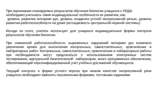 При оценивании планируемых результатов обучения биологии учащихся с НОДА необходимо учитывать такие индивидуальные особенности их развития, как:  уровень развития моторики рук, уровень владения устной экспрессивной речью, уровень развития работоспособности на уроке (истощаемость центральной нервной системы). Исходя из этого, учитель использует для учащихся индивидуальные формы контроля результатов обучения биологии. При сниженной работоспособности, выраженных нарушений моторики рук возможно увеличение время для выполнения контрольных, самостоятельных, практических и лабораторных работ. Контрольные, самостоятельные, практические и лабораторные работы при необходимости могут предлагаться с использованием электронных систем тестирования, виртуальной биологической лаборатории, иного программного обеспечения, обеспечивающий персонифицированный учет учебных достижений обучающихся. Текущий контроль в форме устного опроса при низком качестве экспрессивной речи учащихся необходимо заменять письменными формами, тестовыми заданиями 