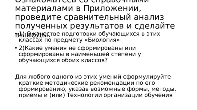 Ознакомьтесь со справочными материалами в Приложении, проведите сравнительный анализ полученных результатов и сделайте выводы. 1) О качестве подготовки обучающихся в этих классах по предмету «Биология» 2)Какие умения не сформированы или сформированы в наименьшей степени у обучающихся обоих классов?  Для любого одного из этих умений сформулируйте краткие методические рекомендации по его формированию, указав возможные формы, методы, приемы и (или) Технологии организации обучения 