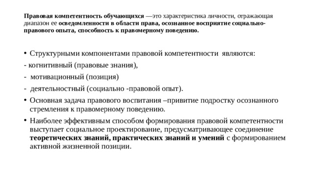 Правовая компетентность обучающихся —это характеристика личности, отражающая диапазон ее осведомленности в области права, осознанное восприятие социально-правового опыта, способность к правомерному поведению.    Структурными компонентами правовой компетентности являются: - когнитивный (правовые знания), - мотивационный (позиция) - деятельностный (социально -правовой опыт). Основная задача правового воспитания –привитие подростку осознанного стремления к правомерному поведению. Наиболее эффективным способом формирования правовой компетентности выступает социальное проектирование, предусматривающее соединение теоретических знаний, практических знаний и умений с формированием активной жизненной позиции.   