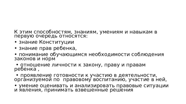 К этим способностям, знаниям, умениям и навыкам в первую очередь относятся: • знание Конституции • знание прав ребенка, • понимание обучающимся необходимости соблюдения законов и норм • отношение личности к закону, праву и правам ребенка , • проявление готовности к участию в деятельности, организуемой по правовому воспитанию, участие в ней, • умение оценивать и анализировать правовые ситуации и явления, принимать взвешенные решения 