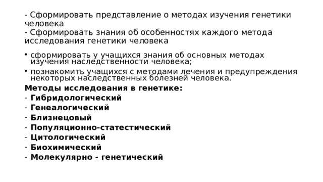 - Сформировать представление о методах изучения генетики человека  - Сформировать знания об особенностях каждого метода исследования генетики человека сформировать у учащихся знания об основных методах изучения наследственности человека; познакомить учащихся с методами лечения и предупреждения некоторых наследственных болезней человека. Методы исследования в генетике: Гибридологический Генеалогический Близнецовый Популяционно-статестический Цитологический Биохимический Молекулярно - генетический  