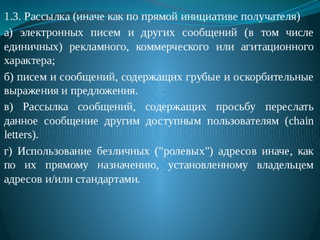 1.3. Рассылка (иначе как по прямой инициативе получателя) а) электронных писем и других сообщений (в том числе единичных) рекламного, коммерческого или агитационного характера; б) писем и сообщений, содержащих грубые и оскорбительные выражения и предложения. в) Рассылка сообщений, содержащих просьбу переслать данное сообщение другим доступным пользователям (chain letters). г) Использование безличных (