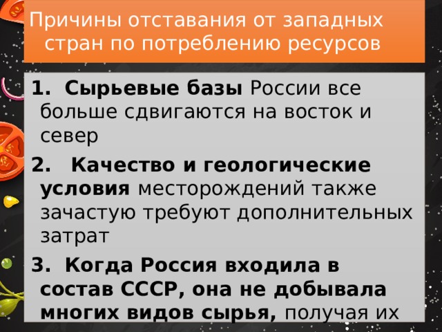 Причины отставания от западных стран по потреблению ресурсов 1.  Сырьевые базы России все больше сдвигаются на восток и север 2.  Качество и геологические условия месторождений также зачастую требуют дополнительных затрат 3.  Когда Россия входила в состав СССР, она не добывала многих видов сырья, получая их из других регионов страны 4.  Природно-ресурсный потенциал России недостаточно разведан 