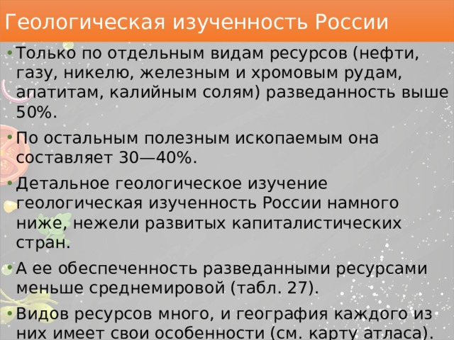 Геологическая изученность России Только по отдельным видам ресурсов (нефти, газу, никелю, железным и хромовым рудам, апатитам, калийным солям) разведанность выше 50%. По остальным полезным ископаемым она составляет 30—40%. Детальное геологическое изучение геологическая изученность России намного ниже, нежели развитых капиталистических стран. А ее обеспеченность разведанными ресурсами меньше среднемировой (табл. 27). Видов ресурсов много, и география каждого из них имеет свои особенности (см. карту атласа). Однако в природе ресурсы размещаются не обособленно, а в виде сочетаний, расположенных на определенных территориях. 