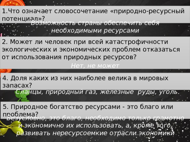 1.Что означает словосочетание «природно-ресурсный потенциал»? Возможность страны обеспечить себя необходимыми ресурсами 2. Может ли человек при всей катастрофичности экологических и экономических проблем отказаться от использования природных ресурсов?   Нет, не может 4. Доля каких из них наиболее велика в мировых запасах? Сланцы, природный газ, железные руды, уголь. 5. Природное богатство ресурсами - это благо или проблема? Безусловно, это благо, необходимо только грамотно и экономично их использовать, а, кроме того, развивать нересурсоемкие отрасли экономики 