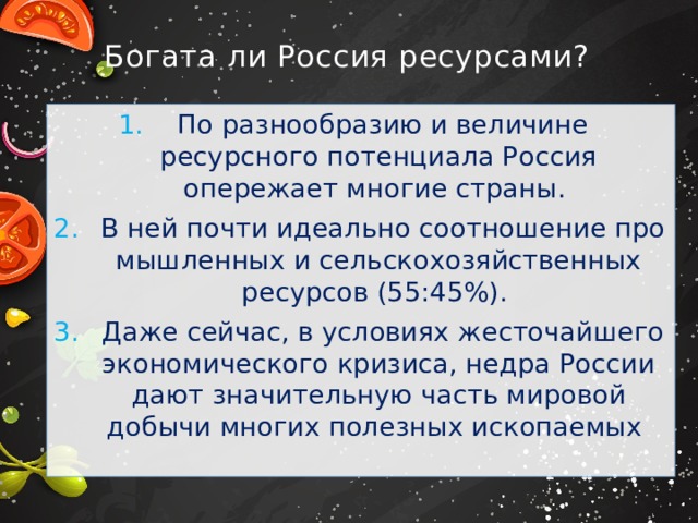 Богата ли Россия ресурсами?  По разнообразию и величине ресурсного потенциала Россия опережает многие страны.  В ней почти идеально соотношение про­мышленных и сельскохозяйственных ресурсов (55:45%).  Даже сейчас, в условиях жесточайшего экономического кризиса, недра России дают значительную часть мировой добычи многих полезных ископаемых 
