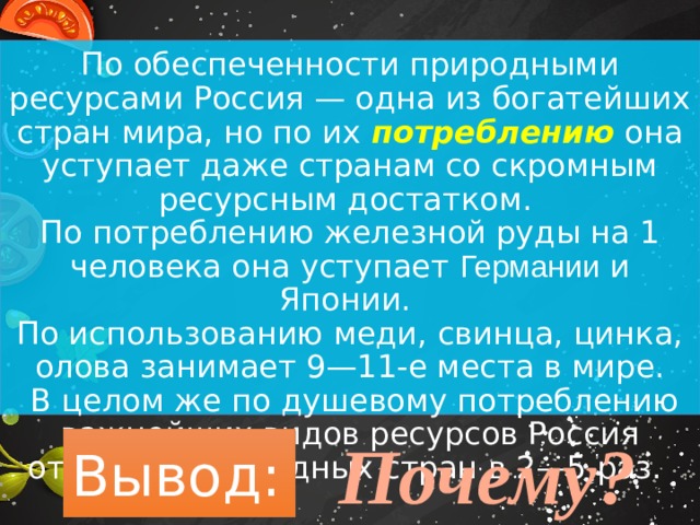 По обеспеченности природными ресурсами Россия — одна из богатейших стран мира, но по их потреблению она уступает даже странам со скромным ресурсным достатком. По потреблению железной руды на 1 человека она уступает Германии и Японии. По использованию меди, свинца, цинка, олова занимает 9—11-е места в мире.  В целом же по душевому потреблению важнейших видов ресурсов Россия отстает от западных стран в 2—5 раз. Почему? Вывод: 